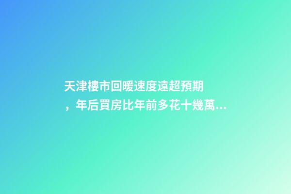 天津樓市回暖速度遠超預期，年后買房比年前多花十幾萬！